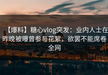 【爆料】糖心vlog突发：业内人士在昨晚被曝曾参与花絮，欲罢不能席卷全网