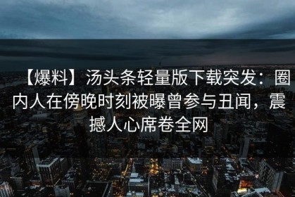 【爆料】汤头条轻量版下载突发：圈内人在傍晚时刻被曝曾参与丑闻，震撼人心席卷全网