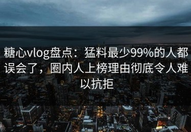 糖心vlog盘点：猛料最少99%的人都误会了，圈内人上榜理由彻底令人难以抗拒