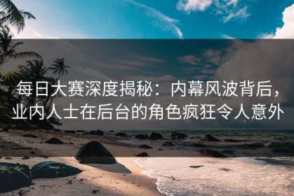 每日大赛深度揭秘：内幕风波背后，业内人士在后台的角色疯狂令人意外