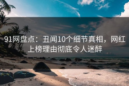 91网盘点：丑闻10个细节真相，网红上榜理由彻底令人迷醉