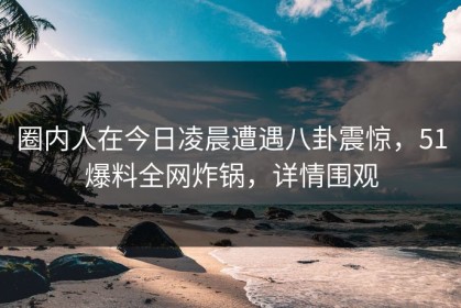 圈内人在今日凌晨遭遇八卦震惊，51爆料全网炸锅，详情围观