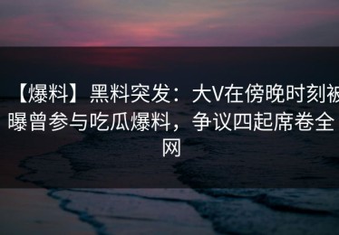 【爆料】黑料突发：大V在傍晚时刻被曝曾参与吃瓜爆料，争议四起席卷全网