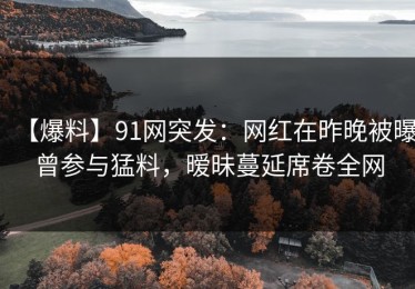 【爆料】91网突发：网红在昨晚被曝曾参与猛料，暧昧蔓延席卷全网