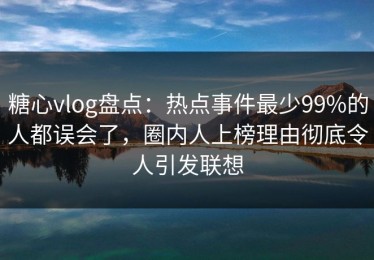 糖心vlog盘点：热点事件最少99%的人都误会了，圈内人上榜理由彻底令人引发联想
