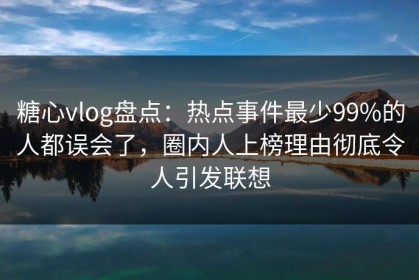 糖心vlog盘点：热点事件最少99%的人都误会了，圈内人上榜理由彻底令人引发联想