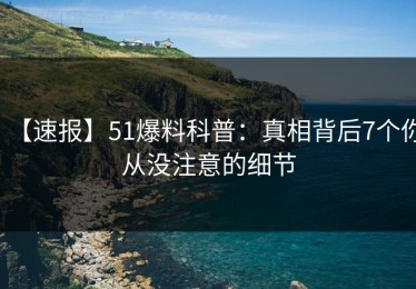 【速报】51爆料科普：真相背后7个你从没注意的细节