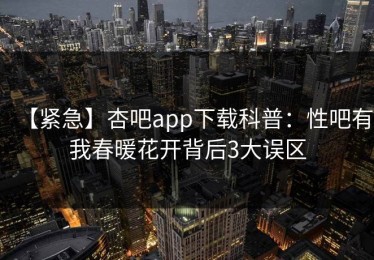【紧急】杏吧app下载科普：性吧有我春暖花开背后3大误区