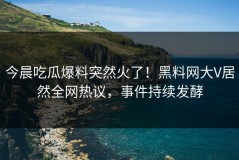 今晨吃瓜爆料突然火了！黑料网大V居然全网热议，事件持续发酵