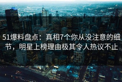 51爆料盘点：真相7个你从没注意的细节，明星上榜理由极其令人热议不止