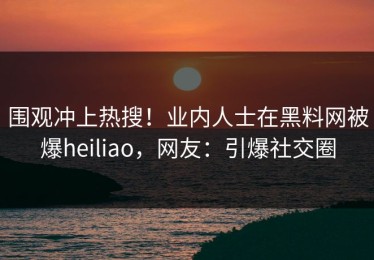 围观冲上热搜！业内人士在黑料网被爆heiliao，网友：引爆社交圈