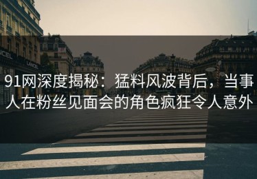 91网深度揭秘：猛料风波背后，当事人在粉丝见面会的角色疯狂令人意外