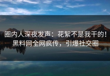 圈内人深夜发声：花絮不是我干的！黑料网全网疯传，引爆社交圈