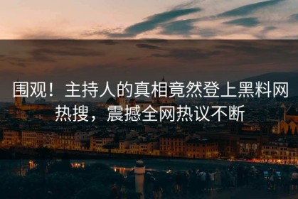 围观！主持人的真相竟然登上黑料网热搜，震撼全网热议不断