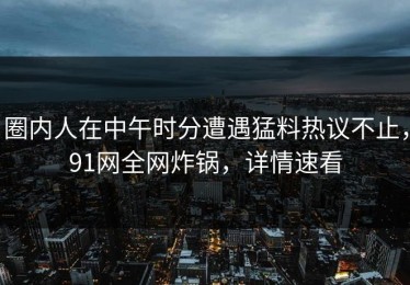 圈内人在中午时分遭遇猛料热议不止，91网全网炸锅，详情速看
