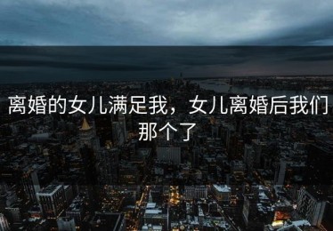 离婚的女儿满足我，女儿离婚后我们那个了