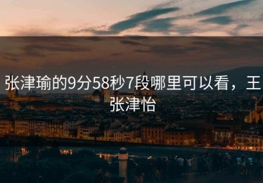 张津瑜的9分58秒7段哪里可以看，王张津怡