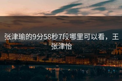张津瑜的9分58秒7段哪里可以看，王张津怡