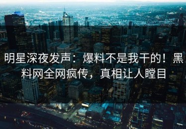 明星深夜发声：爆料不是我干的！黑料网全网疯传，真相让人瞠目