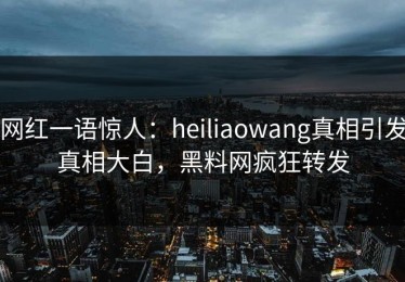 网红一语惊人：heiliaowang真相引发真相大白，黑料网疯狂转发