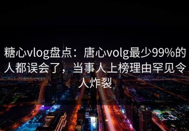 糖心vlog盘点：唐心volg最少99%的人都误会了，当事人上榜理由罕见令人炸裂