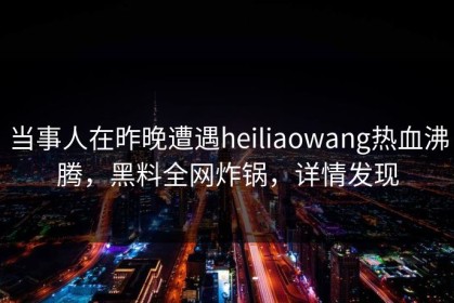 当事人在昨晚遭遇heiliaowang热血沸腾，黑料全网炸锅，详情发现