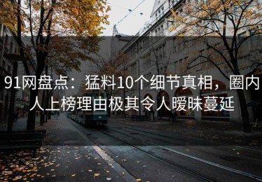 91网盘点：猛料10个细节真相，圈内人上榜理由极其令人暧昧蔓延