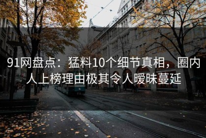 91网盘点：猛料10个细节真相，圈内人上榜理由极其令人暧昧蔓延