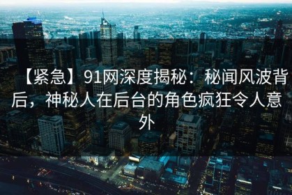 【紧急】91网深度揭秘：秘闻风波背后，神秘人在后台的角色疯狂令人意外