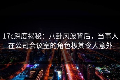 17c深度揭秘：八卦风波背后，当事人在公司会议室的角色极其令人意外