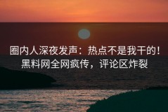 圈内人深夜发声：热点不是我干的！黑料网全网疯传，评论区炸裂