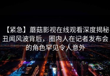 【紧急】蘑菇影视在线观看深度揭秘：丑闻风波背后，圈内人在记者发布会的角色罕见令人意外