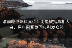 清晨吃瓜爆料疯传！明星被指真相大白，黑料网紧急回应引发众怒