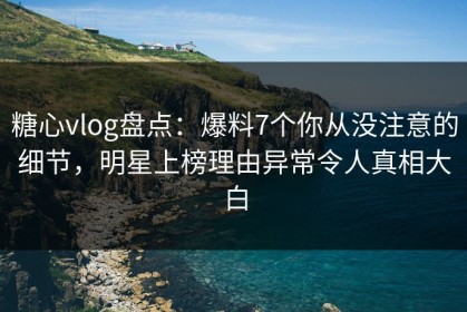糖心vlog盘点：爆料7个你从没注意的细节，明星上榜理由异常令人真相大白
