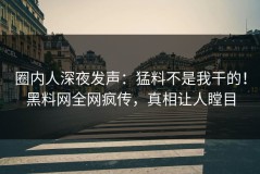 圈内人深夜发声：猛料不是我干的！黑料网全网疯传，真相让人瞠目