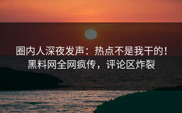 圈内人深夜发声：热点不是我干的！黑料网全网疯传，评论区炸裂
