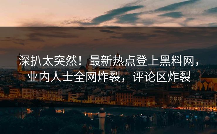 深扒太突然！最新热点登上黑料网，业内人士全网炸裂，评论区炸裂