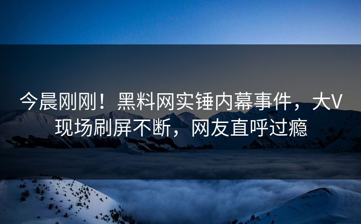今晨刚刚！黑料网实锤内幕事件，大V现场刷屏不断，网友直呼过瘾