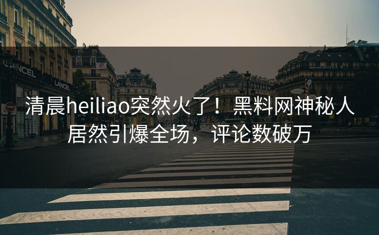 清晨heiliao突然火了！黑料网神秘人居然引爆全场，评论数破万