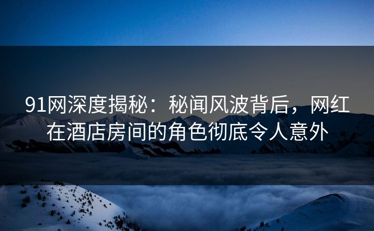 91网深度揭秘：秘闻风波背后，网红在酒店房间的角色彻底令人意外