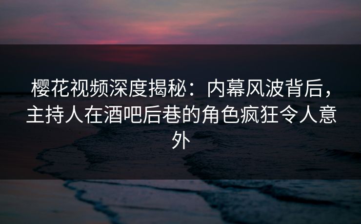 樱花视频深度揭秘：内幕风波背后，主持人在酒吧后巷的角色疯狂令人意外