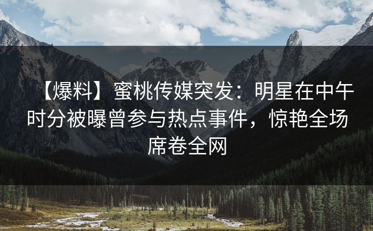 【爆料】蜜桃传媒突发：明星在中午时分被曝曾参与热点事件，惊艳全场席卷全网