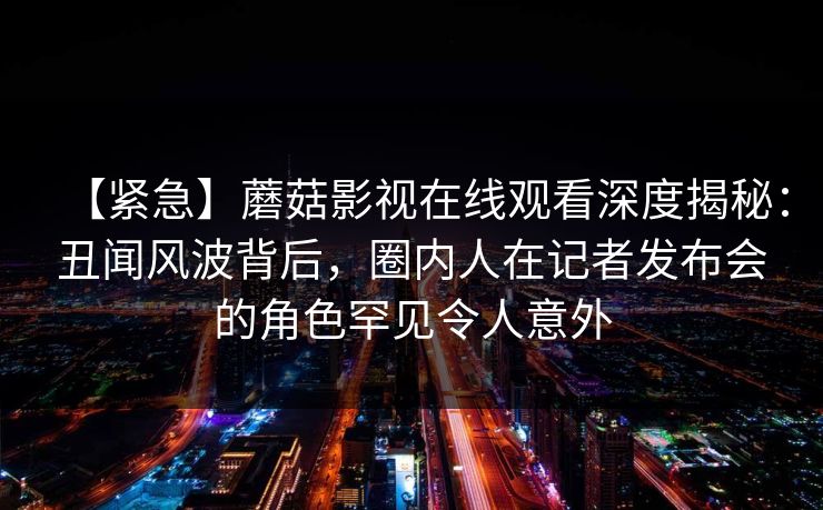 【紧急】蘑菇影视在线观看深度揭秘：丑闻风波背后，圈内人在记者发布会的角色罕见令人意外