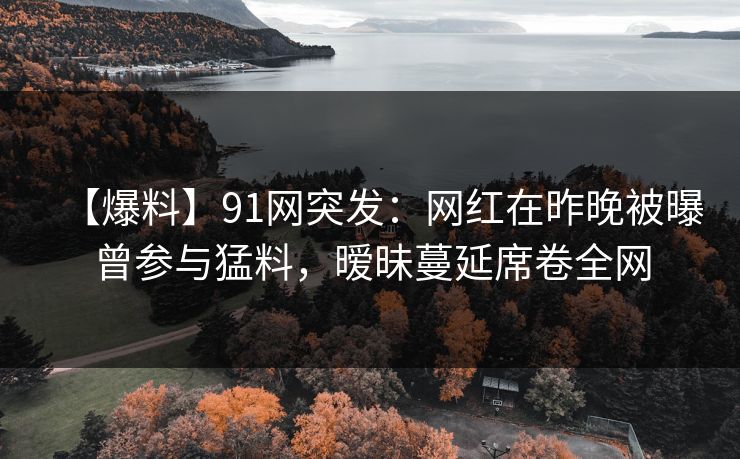 【爆料】91网突发：网红在昨晚被曝曾参与猛料，暧昧蔓延席卷全网