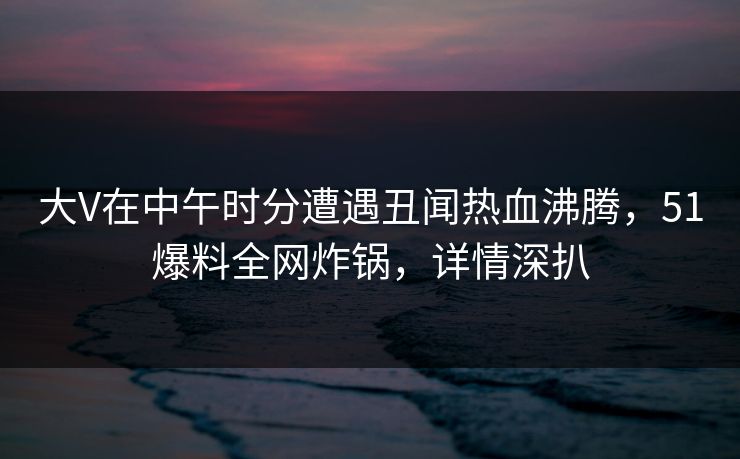 大V在中午时分遭遇丑闻热血沸腾，51爆料全网炸锅，详情深扒