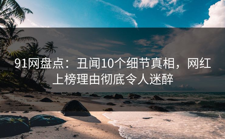 91网盘点：丑闻10个细节真相，网红上榜理由彻底令人迷醉