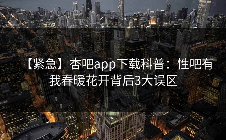【紧急】杏吧app下载科普：性吧有我春暖花开背后3大误区