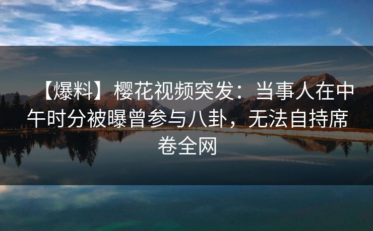 【爆料】樱花视频突发：当事人在中午时分被曝曾参与八卦，无法自持席卷全网