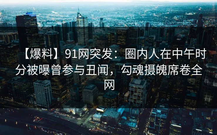 【爆料】91网突发：圈内人在中午时分被曝曾参与丑闻，勾魂摄魄席卷全网
