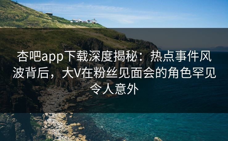 杏吧app下载深度揭秘：热点事件风波背后，大V在粉丝见面会的角色罕见令人意外